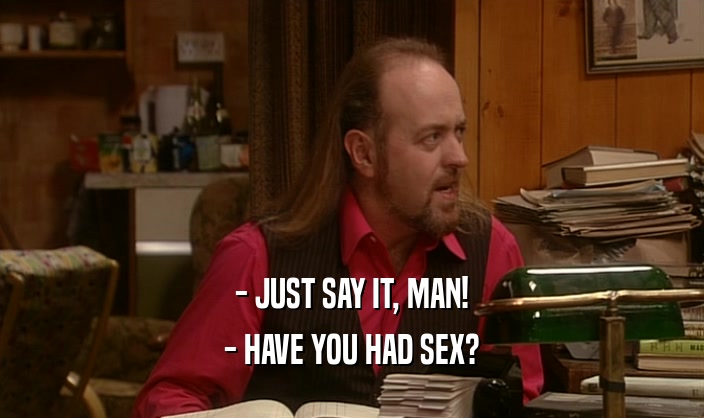 - JUST SAY IT, MAN!
 - HAVE YOU HAD SEX?
 