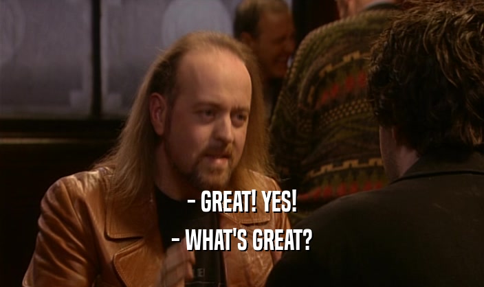 - GREAT! YES!
 - WHAT'S GREAT?
 