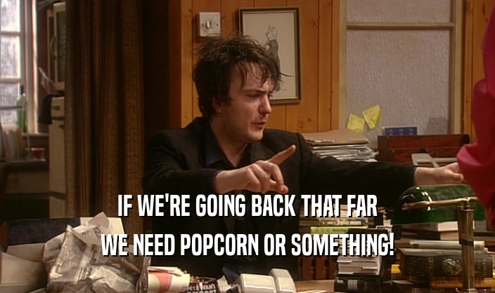 IF WE'RE GOING BACK THAT FAR WE NEED POPCORN OR SOMETHING! 