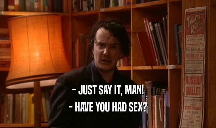 - JUST SAY IT, MAN! - HAVE YOU HAD SEX? 