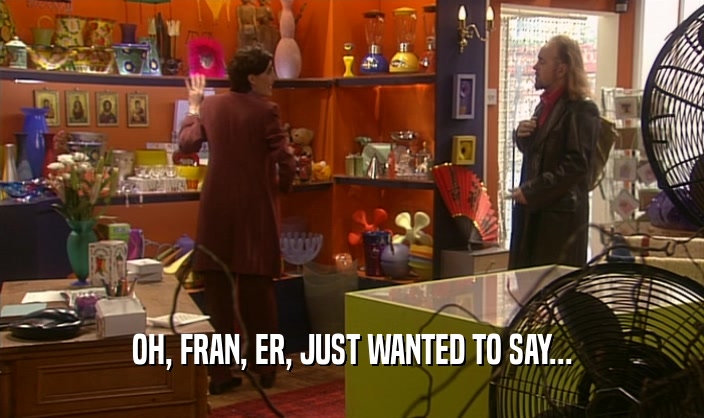 OH, FRAN, ER, JUST WANTED TO SAY...
  