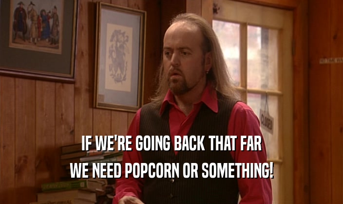 IF WE'RE GOING BACK THAT FAR WE NEED POPCORN OR SOMETHING! 