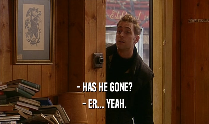 - HAS HE GONE? - ER... YEAH. 