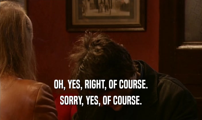 OH, YES, RIGHT, OF COURSE. SORRY, YES, OF COURSE. 