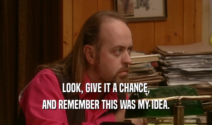 LOOK, GIVE IT A CHANCE, AND REMEMBER THIS WAS MY IDEA. 