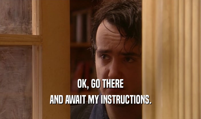 OK, GO THERE AND AWAIT MY INSTRUCTIONS. 