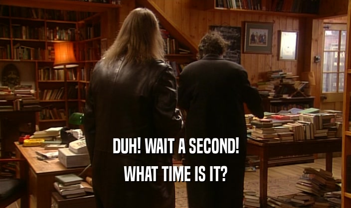DUH! WAIT A SECOND! WHAT TIME IS IT? 