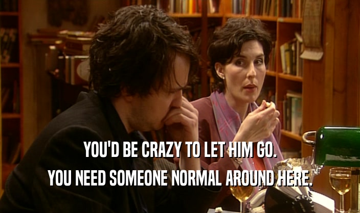 YOU'D BE CRAZY TO LET HIM GO. YOU NEED SOMEONE NORMAL AROUND HERE. 