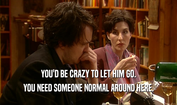 YOU'D BE CRAZY TO LET HIM GO. YOU NEED SOMEONE NORMAL AROUND HERE. 