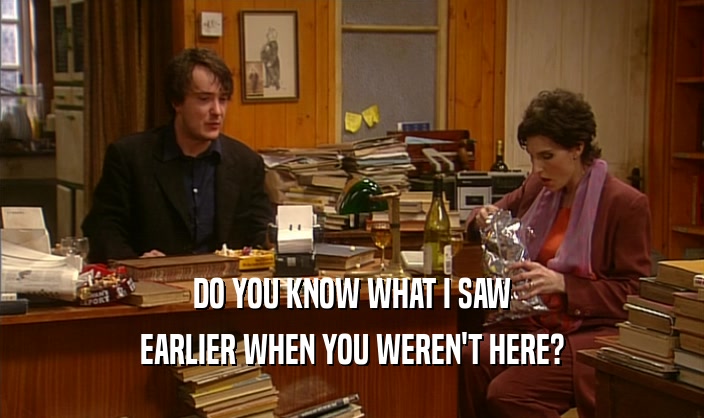 DO YOU KNOW WHAT I SAW EARLIER WHEN YOU WEREN'T HERE? 