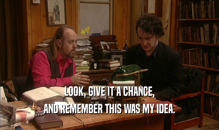 LOOK, GIVE IT A CHANCE, AND REMEMBER THIS WAS MY IDEA. 
