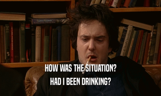 HOW WAS THE SITUATION? HAD I BEEN DRINKING? 