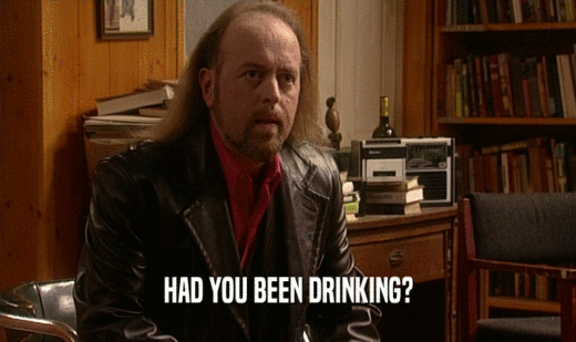 HAD YOU BEEN DRINKING?
  