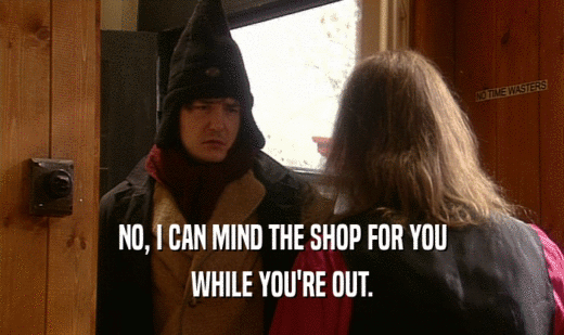 NO, I CAN MIND THE SHOP FOR YOU
 WHILE YOU'RE OUT.
 
