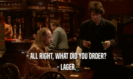 - ALL RIGHT, WHAT DID YOU ORDER?
 - LAGER.
 