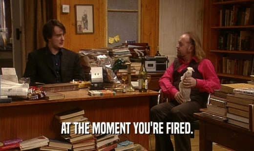 AT THE MOMENT YOU'RE FIRED.
  