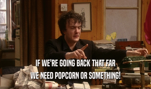 IF WE'RE GOING BACK THAT FAR WE NEED POPCORN OR SOMETHING! 