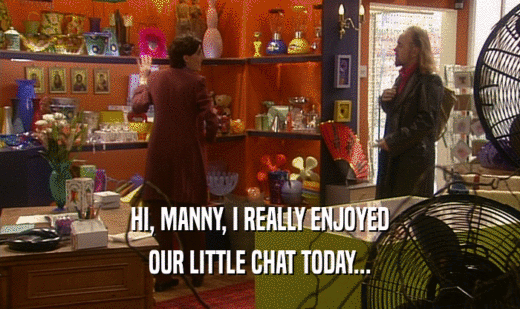 HI, MANNY, I REALLY ENJOYED
 OUR LITTLE CHAT TODAY...
 