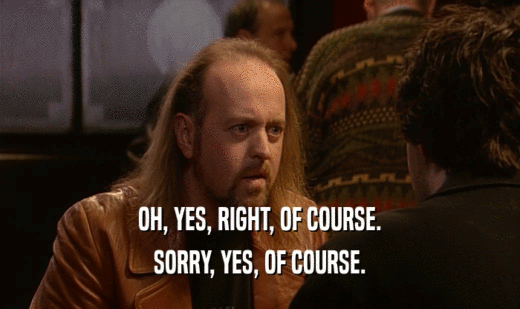 OH, YES, RIGHT, OF COURSE. SORRY, YES, OF COURSE. 