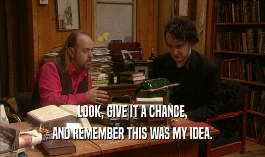 LOOK, GIVE IT A CHANCE, AND REMEMBER THIS WAS MY IDEA. 