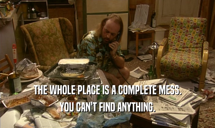 THE WHOLE PLACE IS A COMPLETE MESS. YOU CAN'T FIND ANYTHING. 