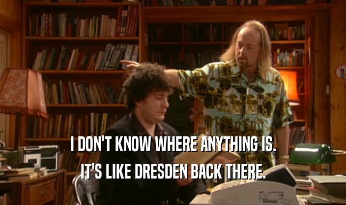 I DON'T KNOW WHERE ANYTHING IS.
 IT'S LIKE DRESDEN BACK THERE.
 