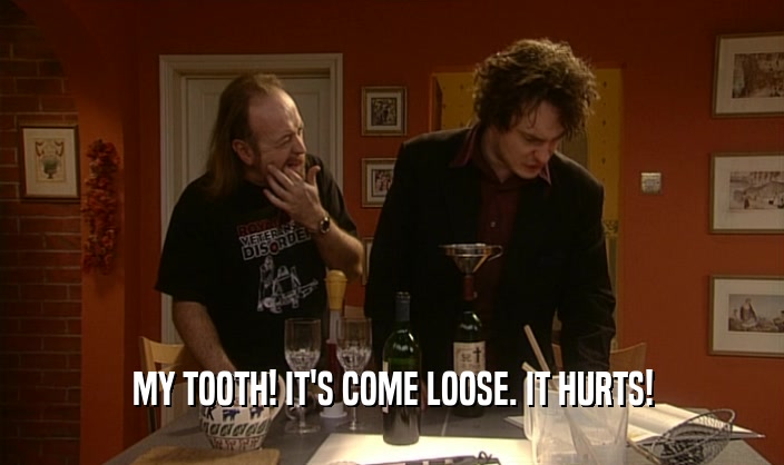 MY TOOTH! IT'S COME LOOSE. IT HURTS!
  