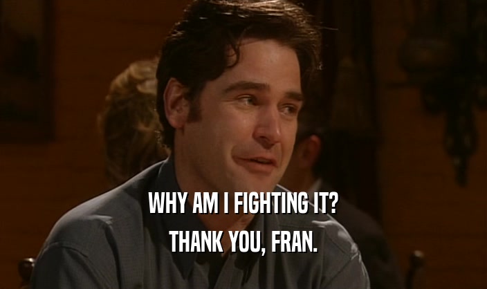 WHY AM I FIGHTING IT?
 THANK YOU, FRAN.
 
