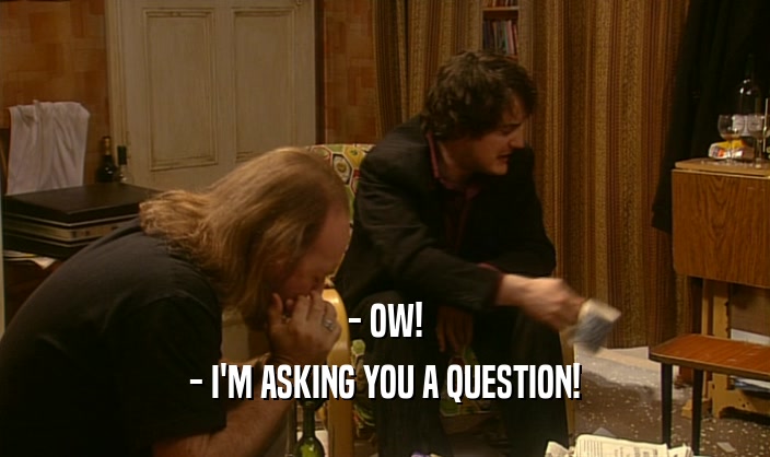 - OW!
 - I'M ASKING YOU A QUESTION!
 