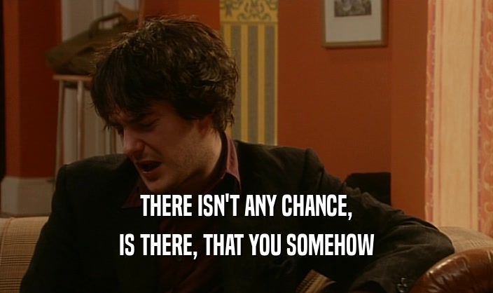 THERE ISN'T ANY CHANCE, IS THERE, THAT YOU SOMEHOW 