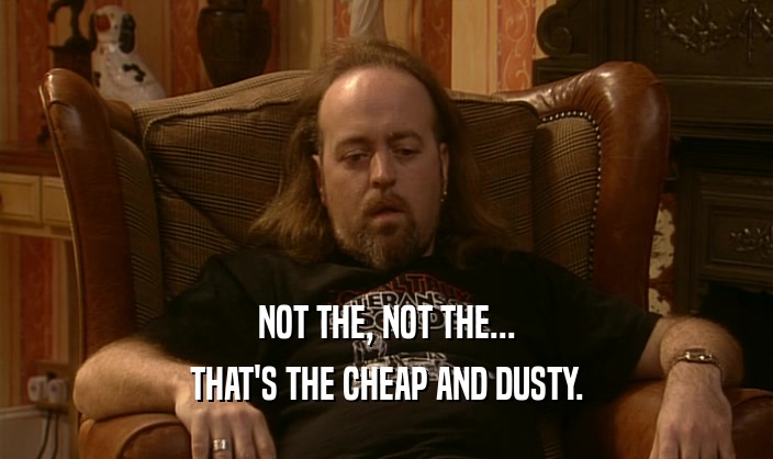 NOT THE, NOT THE... THAT'S THE CHEAP AND DUSTY. 