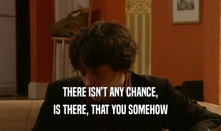 THERE ISN'T ANY CHANCE, IS THERE, THAT YOU SOMEHOW 