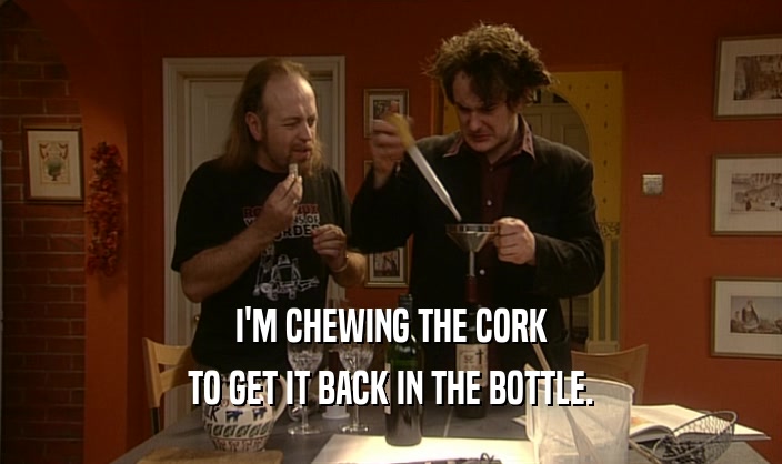I'M CHEWING THE CORK TO GET IT BACK IN THE BOTTLE. 