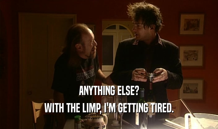 ANYTHING ELSE? WITH THE LIMP, I'M GETTING TIRED. 