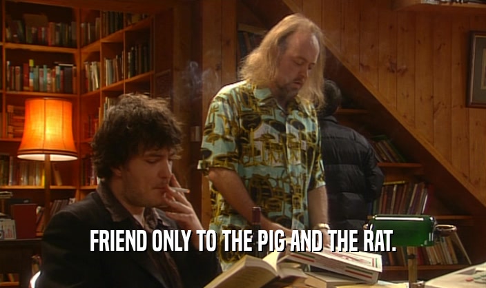 FRIEND ONLY TO THE PIG AND THE RAT.
  