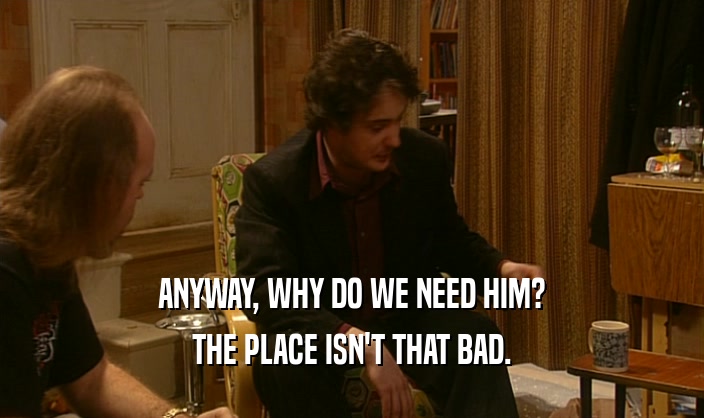 ANYWAY, WHY DO WE NEED HIM? THE PLACE ISN'T THAT BAD. 
