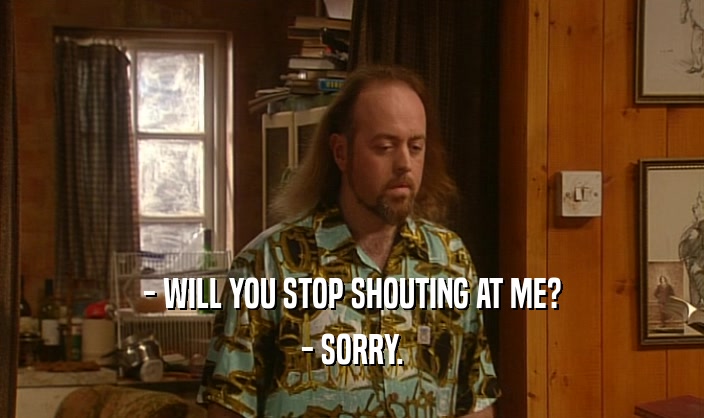 - WILL YOU STOP SHOUTING AT ME?
 - SORRY.
 