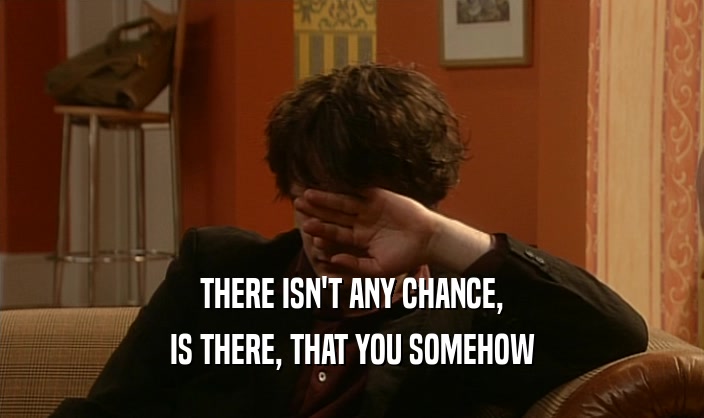 THERE ISN'T ANY CHANCE, IS THERE, THAT YOU SOMEHOW 