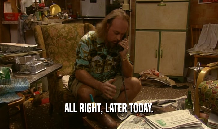 ALL RIGHT, LATER TODAY.  