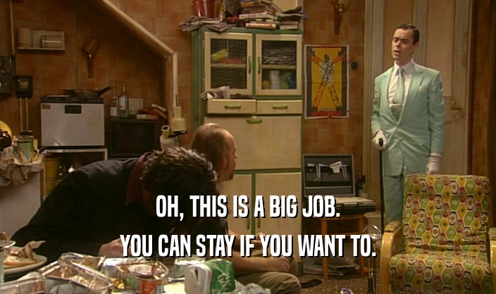 OH, THIS IS A BIG JOB. YOU CAN STAY IF YOU WANT TO. 