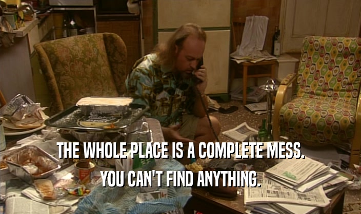 THE WHOLE PLACE IS A COMPLETE MESS. YOU CAN'T FIND ANYTHING. 