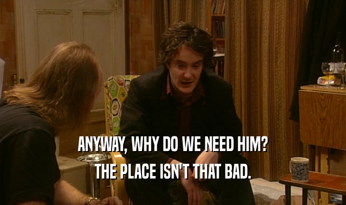 ANYWAY, WHY DO WE NEED HIM? THE PLACE ISN'T THAT BAD. 