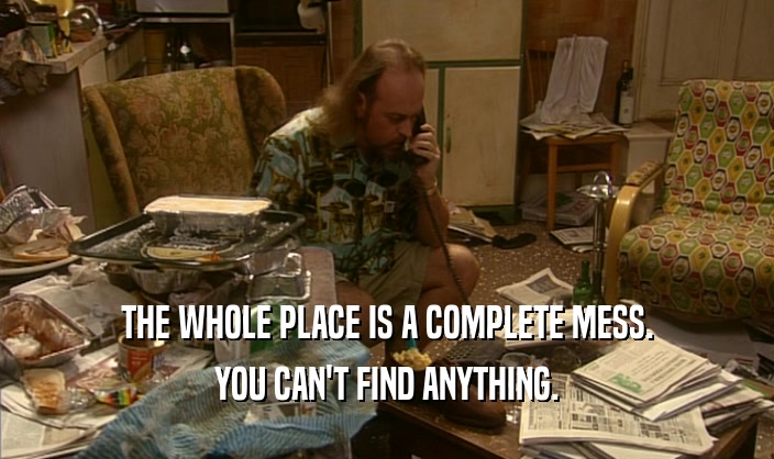 THE WHOLE PLACE IS A COMPLETE MESS. YOU CAN'T FIND ANYTHING. 