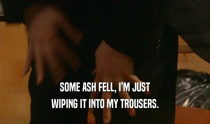 SOME ASH FELL, I'M JUST
 WIPING IT INTO MY TROUSERS.
 