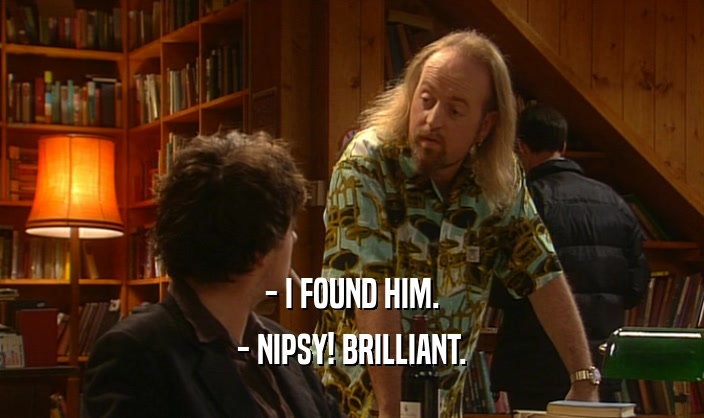 - I FOUND HIM. - NIPSY! BRILLIANT. 