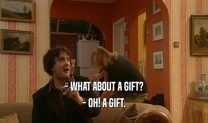 - WHAT ABOUT A GIFT? - OH! A GIFT. 
