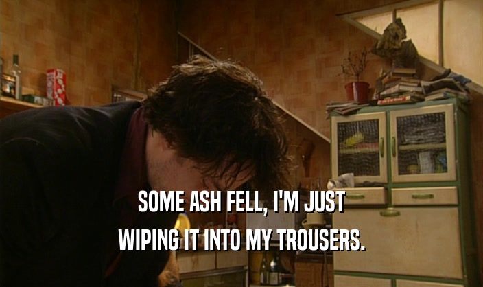 SOME ASH FELL, I'M JUST
 WIPING IT INTO MY TROUSERS.
 