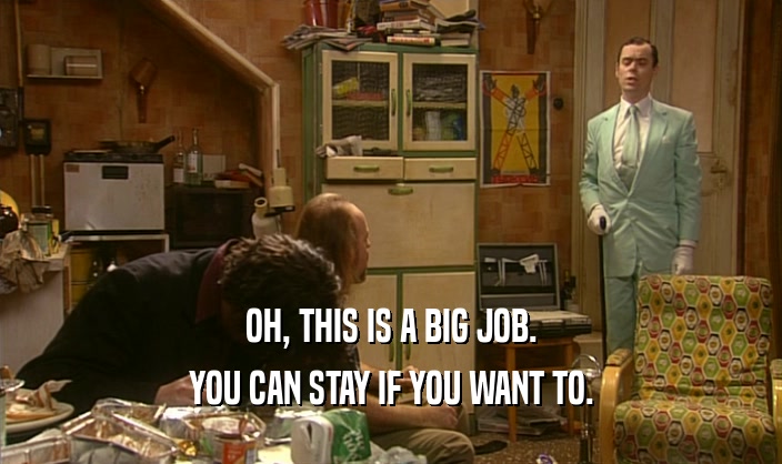 OH, THIS IS A BIG JOB. YOU CAN STAY IF YOU WANT TO. 