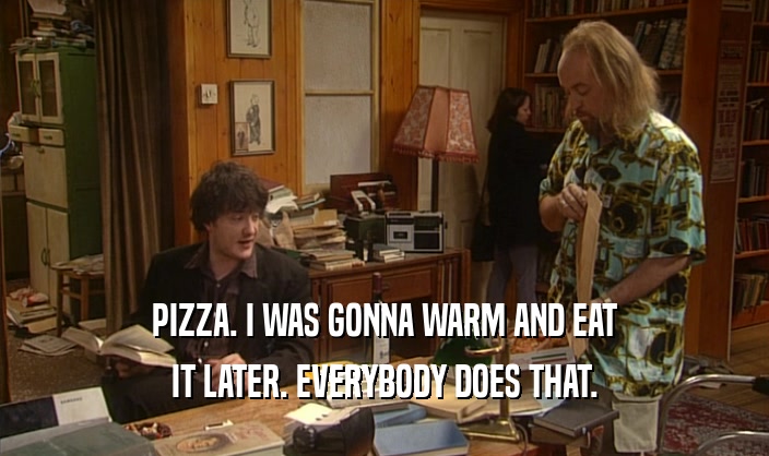 PIZZA. I WAS GONNA WARM AND EAT
 IT LATER. EVERYBODY DOES THAT.
 