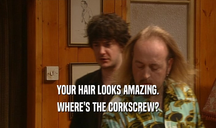 YOUR HAIR LOOKS AMAZING.
 WHERE'S THE CORKSCREW?
 
